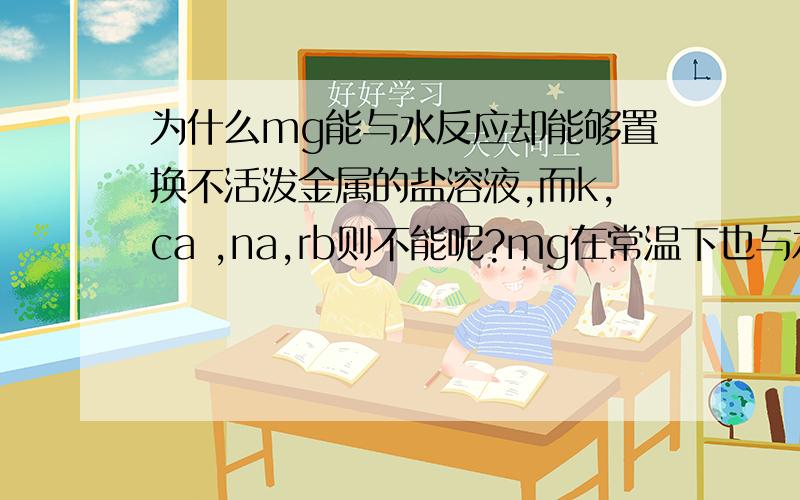 为什么mg能与水反应却能够置换不活泼金属的盐溶液,而k,ca ,na,rb则不能呢?mg在常温下也与水微量反应,在加热下缓慢反应,但na与cuso4反应不能置换,mg却能置换cuso4?na与水反应生成氢氧化钠在与cus