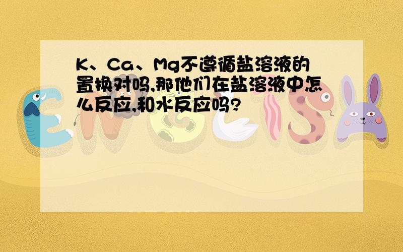 K、Ca、Mg不遵循盐溶液的置换对吗,那他们在盐溶液中怎么反应,和水反应吗?