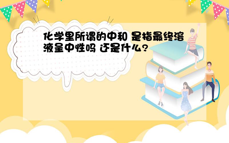 化学里所谓的中和 是指最终溶液呈中性吗 还是什么?