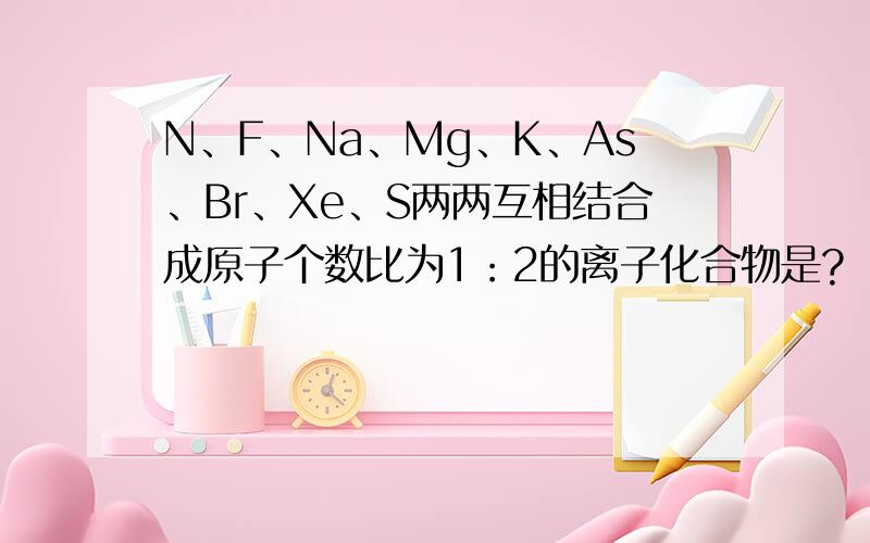 N、F、Na、Mg、K、As、Br、Xe、S两两互相结合成原子个数比为1：2的离子化合物是?