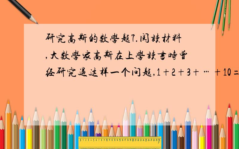 研究高斯的数学题7.阅读材料,大数学家高斯在上学读书时曾经研究过这样一个问题,1+2+3+…+10=?经过研究,这个问题一般性的结论是1+2+3+…+n=1/2n(n+1),其中n是正整数,现在我们来研究一个类似的问