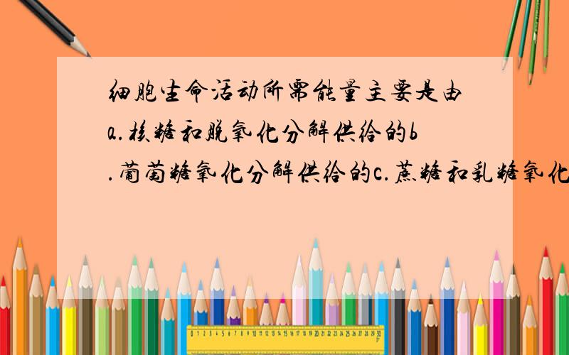 细胞生命活动所需能量主要是由a.核糖和脱氧化分解供给的b.葡萄糖氧化分解供给的c.蔗糖和乳糖氧化分解供给的d.淀粉和肝糖原氧化分解供给的