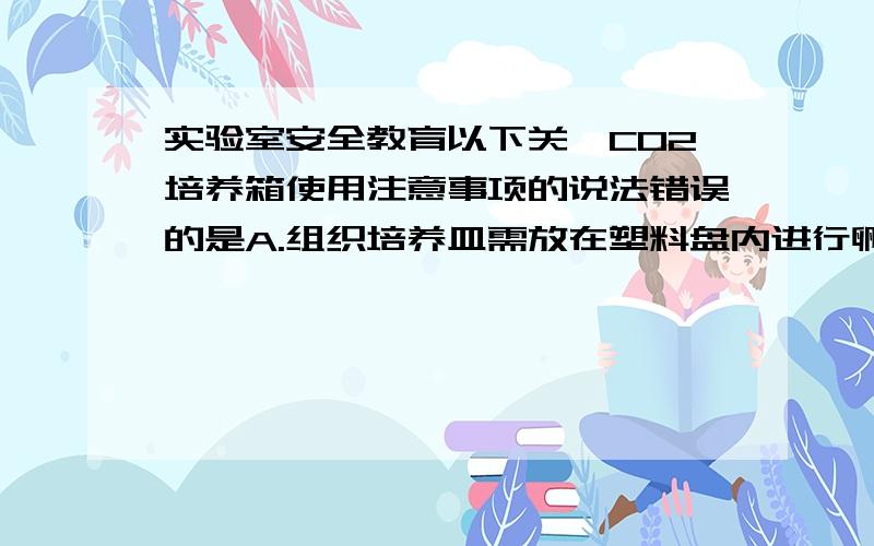 实验室安全教育以下关於CO2培养箱使用注意事项的说法错误的是A.组织培养皿需放在塑料盘内进行孵育B.培养瓶和碟可以叠放C.定期清洁和消毒D.专人管理,每天检查CO2、管道,防止漏气,检查温