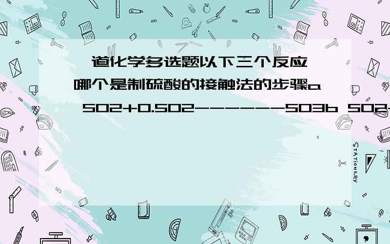 一道化学多选题以下三个反应,哪个是制硫酸的接触法的步骤a SO2+0.5O2------SO3b SO2+H2O------H2SO3c H2SO3+0.5O2--------H2SO4