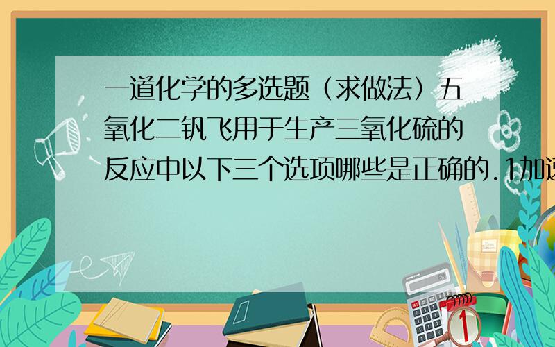 一道化学的多选题（求做法）五氧化二钒飞用于生产三氧化硫的反应中以下三个选项哪些是正确的.1加速了正向反应2加大了平衡常数3加大了逆向反应的活化能值