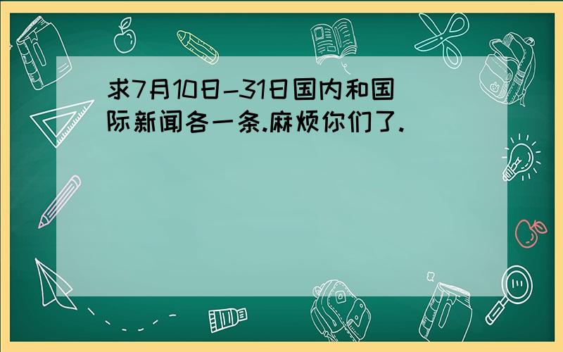 求7月10日-31日国内和国际新闻各一条.麻烦你们了.