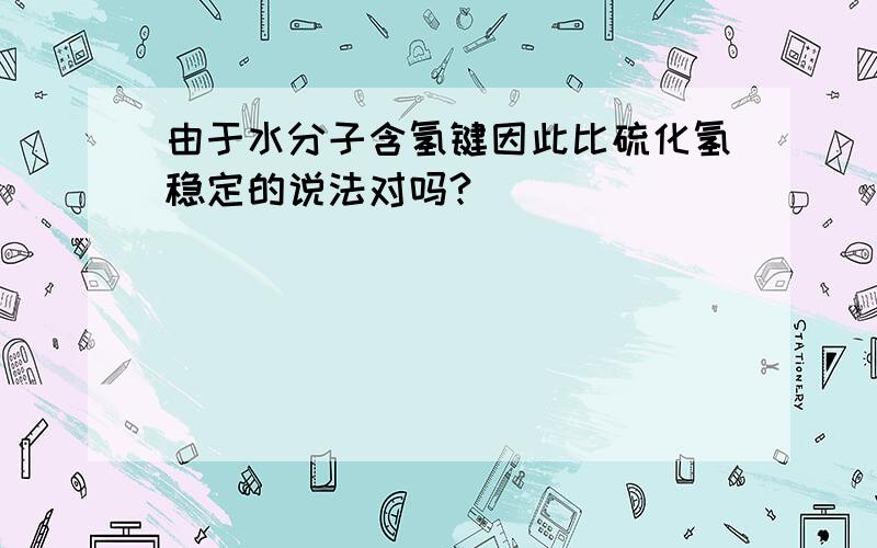 由于水分子含氢键因此比硫化氢稳定的说法对吗?