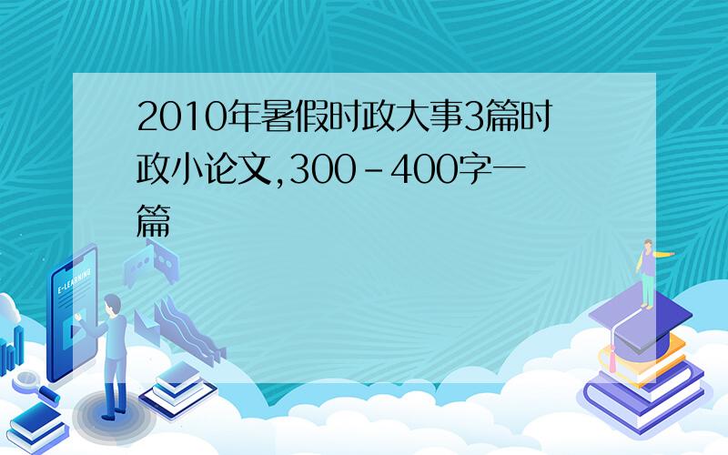 2010年暑假时政大事3篇时政小论文,300-400字一篇