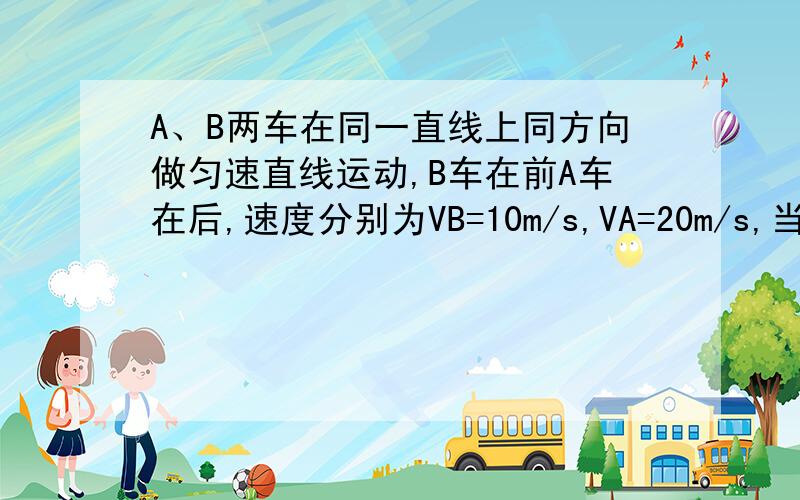 A、B两车在同一直线上同方向做匀速直线运动,B车在前A车在后,速度分别为VB=10m/s,VA=20m/s,当相距100m时A车做匀减速直线运动,为不使A、B相撞,A车减速的时间不应超过多少?要求写出解题过程及思