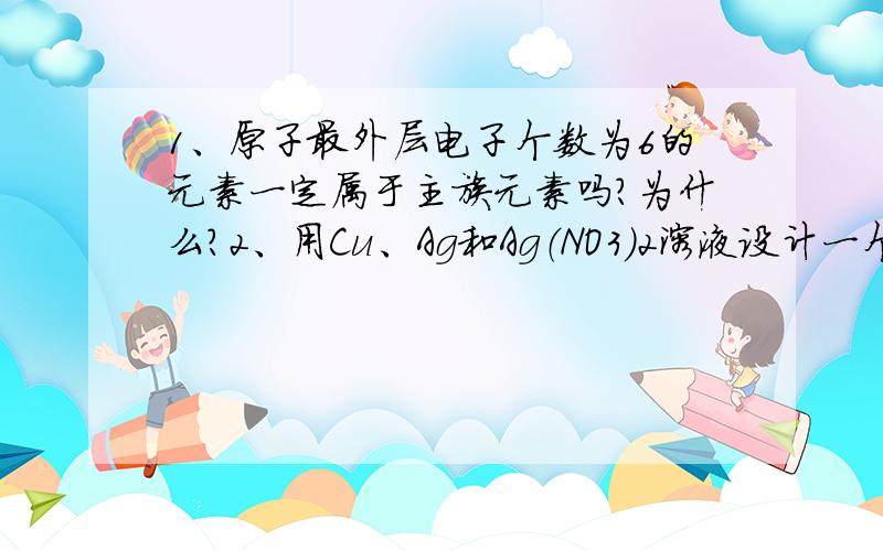 1、原子最外层电子个数为6的元素一定属于主族元素吗?为什么?2、用Cu、Ag和Ag（NO3）2溶液设计一个原电池.请判断并解释：NO3-向正极移动3、判断：MgO和MgCl2化学键类型完全相同（前者只含离