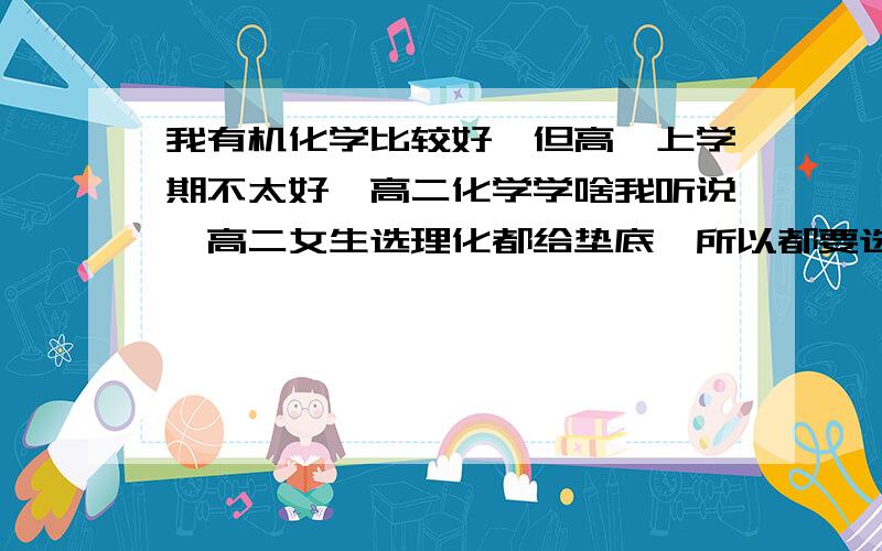 我有机化学比较好,但高一上学期不太好,高二化学学啥我听说,高二女生选理化都给垫底,所以都要选理生,但我生物成绩平平,我想知道生物化学学什么（高二）,我的情况是：化学,有机化学好,