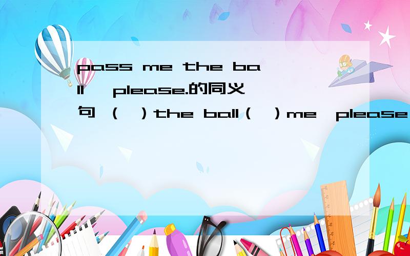 pass me the ball ,please.的同义句 （ ）the ball（ ）me,please