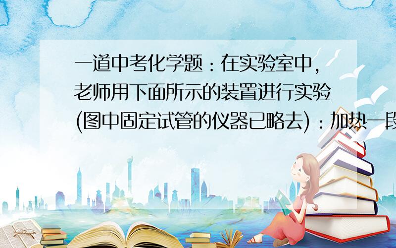 一道中考化学题：在实验室中,老师用下面所示的装置进行实验(图中固定试管的仪器已略去)：加热一段时间在实验室中,老师用下面所示的装置进行实验(图中固定试管的仪器已略去)：加热一