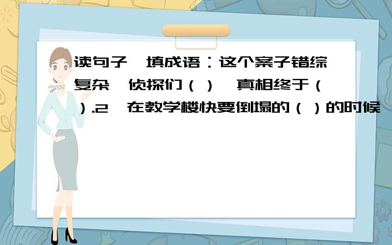 读句子,填成语：这个案子错综复杂,侦探们（）,真相终于（）.2、在教学楼快要倒塌的（）的时候,谭千秋迅速把孩子搂在怀里,几个孩子（）,而谭老师却永远地走了.