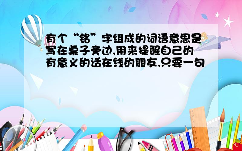 有个“铭”字组成的词语意思是写在桌子旁边,用来提醒自己的有意义的话在线的朋友,只要一句