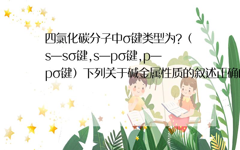 四氯化碳分子中σ键类型为?（s—sσ键,s—pσ键,p—pσ键）下列关于碱金属性质的叙述正确的是 （A）A.他们都能在