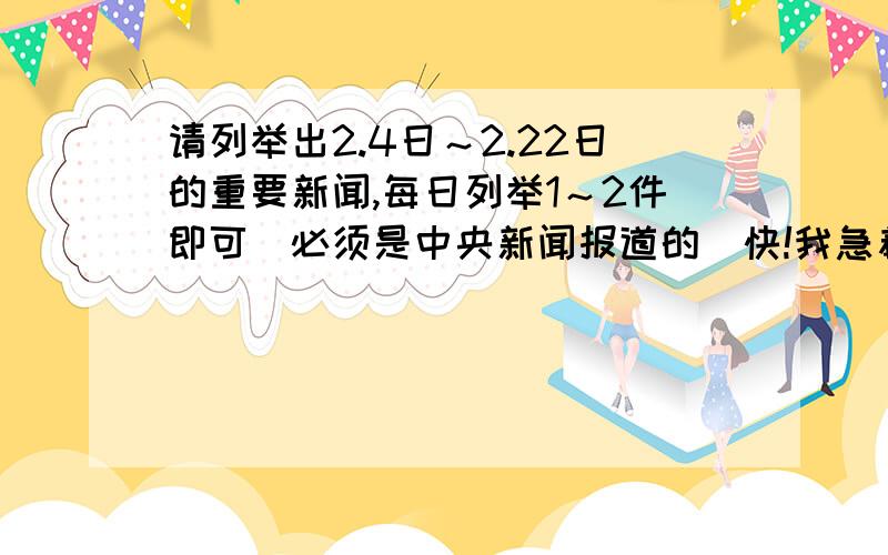 请列举出2.4日～2.22日的重要新闻,每日列举1～2件即可．必须是中央新闻报道的．快!我急着要的．事后一定加分.