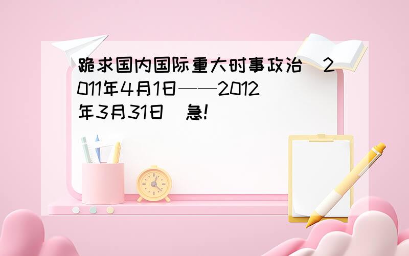 跪求国内国际重大时事政治(2011年4月1日——2012年3月31日)急!