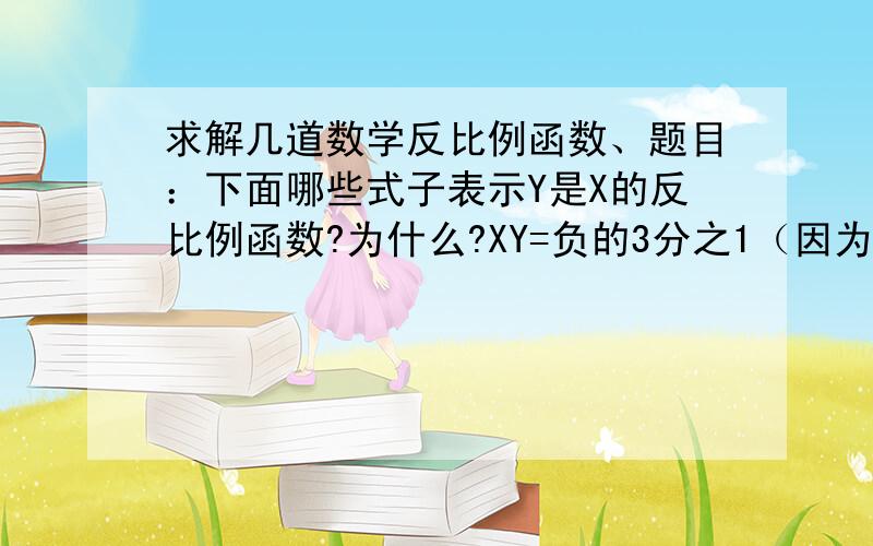 求解几道数学反比例函数、题目：下面哪些式子表示Y是X的反比例函数?为什么?XY=负的3分之1（因为不好打直接用文字表示）Y=5-xY=5x分之负2y=x分之2a  （a为常数项,a不等于O）要详细的过程、