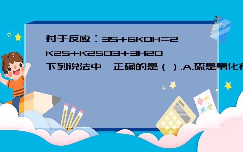 对于反应：3S+6KOH=2K2S+K2SO3+3H2O下列说法中,正确的是（）.A.硫是氧化剂,KOH是还原剂 B.每3摩尔硫参加反应,则反应中转移4摩尔电子 C.还原剂和氧化剂的质量比是1：2 D.氧化产物和还原产物的质量