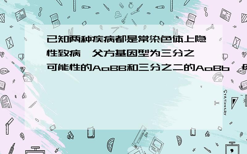 已知两种疾病都是常染色体上隐性致病,父方基因型为三分之一可能性的AaBB和三分之二的AaBb,母方基因型同样是三分之一可能性的AaBB和三分之二的AaBb,求后代正常的概率,求这种题的简便方法