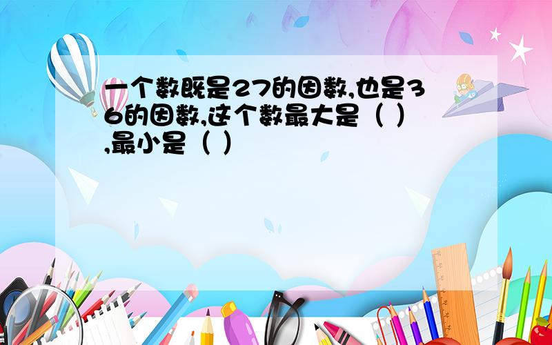 一个数既是27的因数,也是36的因数,这个数最大是（ ）,最小是（ ）