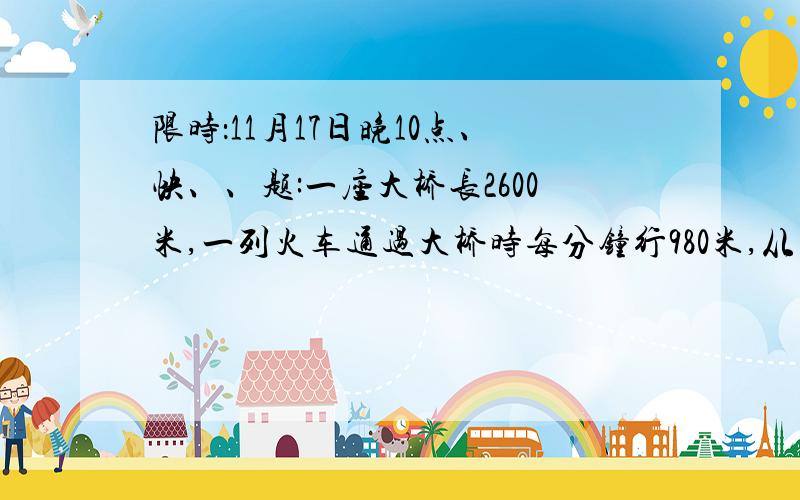 限时：11月17日晚10点、快、、题:一座大桥长2600米,一列火车通过大桥时每分钟行980米,从火车头开上火车尾离开桥共需4分钟,这列火车车身长多少米?一楼滴芒果，要是不对，我明天可要受罚的