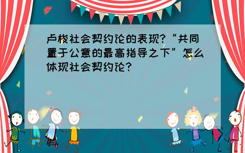 卢梭社会契约论的表现?“共同置于公意的最高指导之下”怎么体现社会契约论?