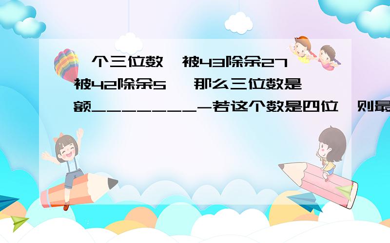 一个三位数,被43除余27,被42除余5 ,那么三位数是额_______-若这个数是四位,则最小的四位数是_______?快,急