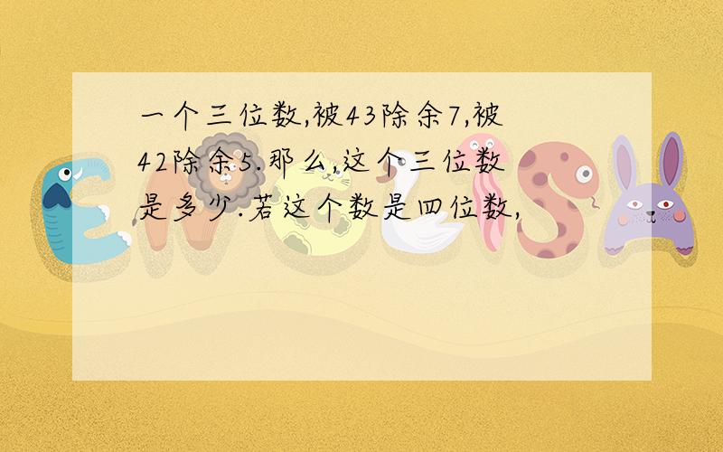 一个三位数,被43除余7,被42除余5.那么,这个三位数是多少.若这个数是四位数,