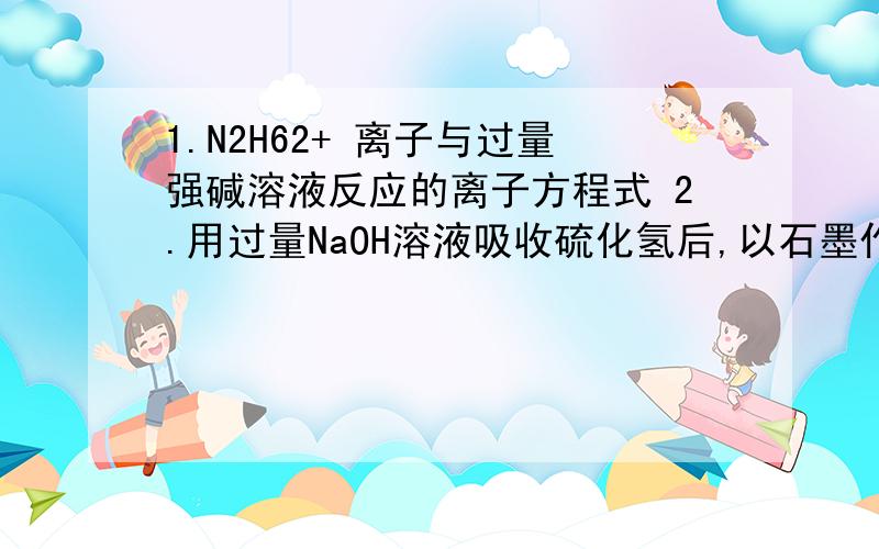 1.N2H62+ 离子与过量强碱溶液反应的离子方程式 2.用过量NaOH溶液吸收硫化氢后,以石墨作电极电解该溶液可回收硫,其电解总方程式（忽略氧的氧化还原）为 .