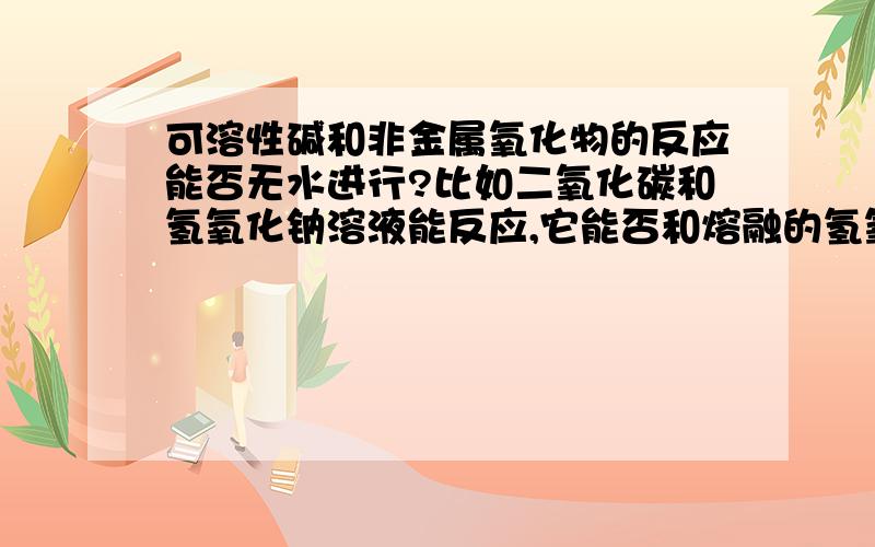 可溶性碱和非金属氧化物的反应能否无水进行?比如二氧化碳和氢氧化钠溶液能反应,它能否和熔融的氢氧化钠反应?这个反应的实质是不是二氧化碳溶于水生成碳酸,氢氧化钠再和碳酸发生中和