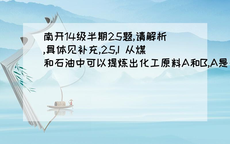 南开14级半期25题,请解析,具体见补充,25,I 从煤和石油中可以提炼出化工原料A和B,A是一种果实催熟剂,它的产量用来衡量一个国家的石油化工发展水平,B是一种比水轻的油状液体,B仅由碳氢两种