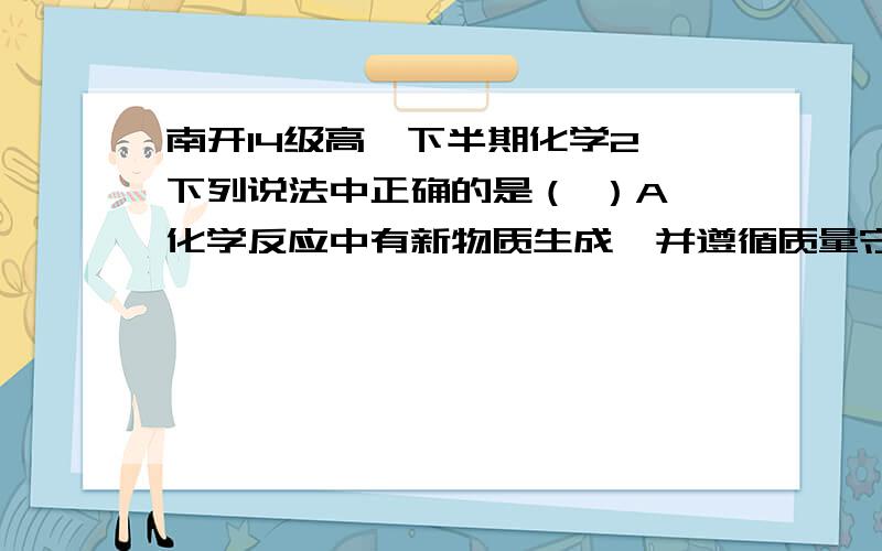 南开14级高一下半期化学2,下列说法中正确的是（ ）A 化学反应中有新物质生成,并遵循质量守恒定律和能量守恒定律B 日本福岛核电站爆炸时释放的2种放射线同位素13153I与13755Cs的中子数相等,