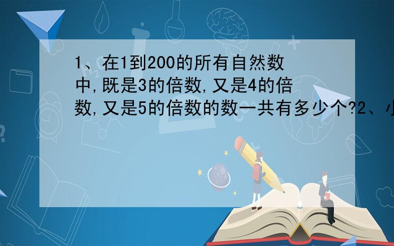 1、在1到200的所有自然数中,既是3的倍数,又是4的倍数,又是5的倍数的数一共有多少个?2、小明读一本书,第一天读了10页,以后每天比前一天多读3页,最后一天读了58页,问这本书一共有多少页?