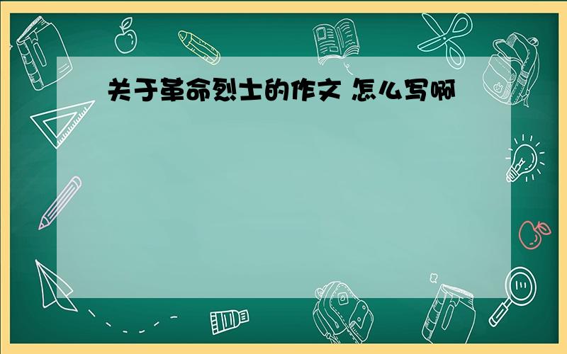 关于革命烈士的作文 怎么写啊