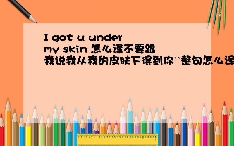 I got u under my skin 怎么译不要跟我说我从我的皮肤下得到你``整句怎么译``