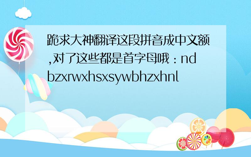 跪求大神翻译这段拼音成中文额,对了这些都是首字母哦：ndbzxrwxhsxsywbhzxhnl