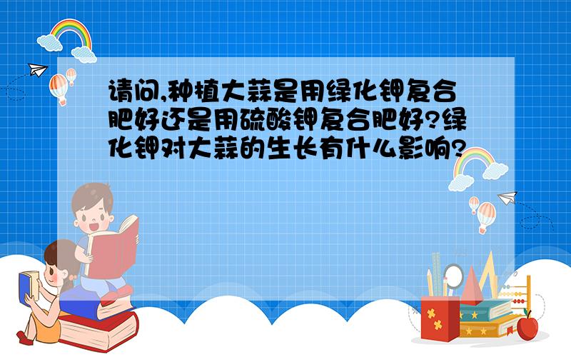 请问,种植大蒜是用绿化钾复合肥好还是用硫酸钾复合肥好?绿化钾对大蒜的生长有什么影响?