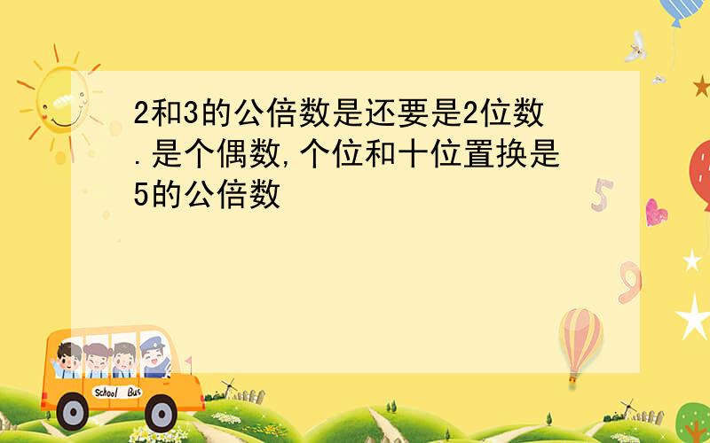 2和3的公倍数是还要是2位数.是个偶数,个位和十位置换是5的公倍数