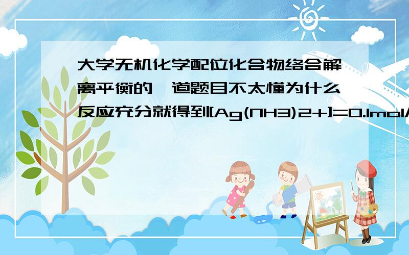 大学无机化学配位化合物络合解离平衡的一道题目不太懂为什么反应充分就得到[Ag(NH3)2+]=0.1mol/dm^3 如果是0.1的话那不就代表用了0.1mol/L的Ag?那还怎么求剩余的Ag+浓度?分不多,但万分感谢.sorry没