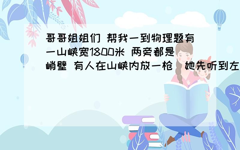 哥哥姐姐们 帮我一到物理题有一山峡宽1800米 两旁都是峭壁 有人在山峡内放一枪  她先听到左侧传来一声回声 4秒钟后右侧也传来一声回声 求这个人距离两旁峭壁的距离（空气中声速为340米