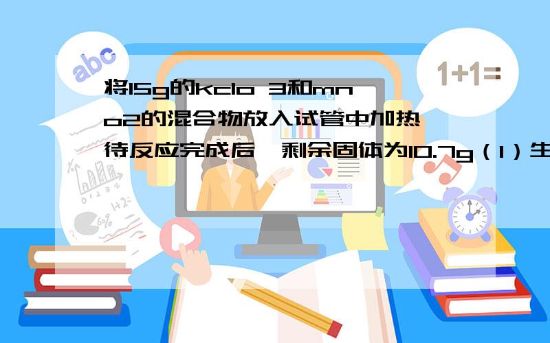 将15g的kclo 3和mno2的混合物放入试管中加热,待反应完成后,剩余固体为10.7g（1）生成多少氧气?（2）10.7g的固体中含有哪些物质,各多少g?