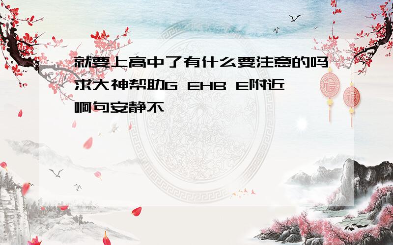 就要上高中了有什么要注意的吗求大神帮助G EHB E附近啊句安静不