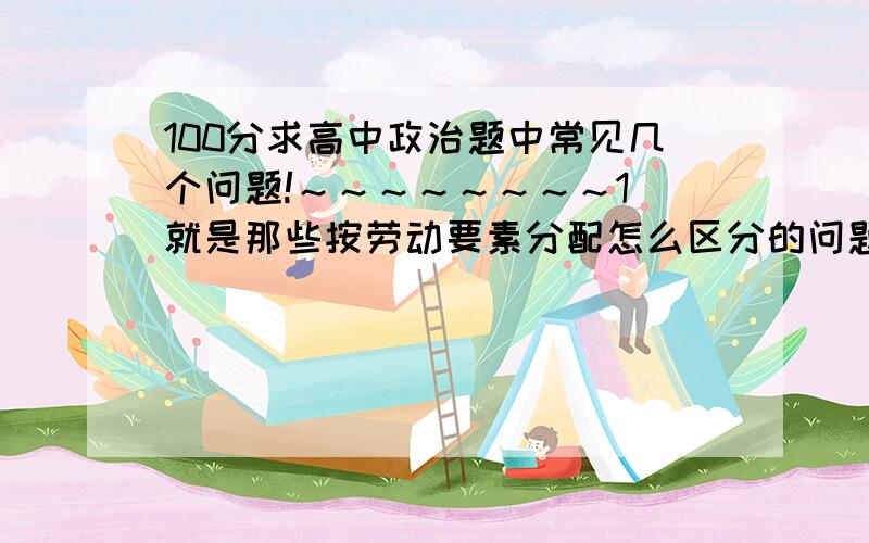 100分求高中政治题中常见几个问题!～～～～～～～～1．就是那些按劳动要素分配怎么区分的问题,主要希望各位能多给我说几个例子,比如某某人在哪哪工作因为某某事获得的收入属于按什么