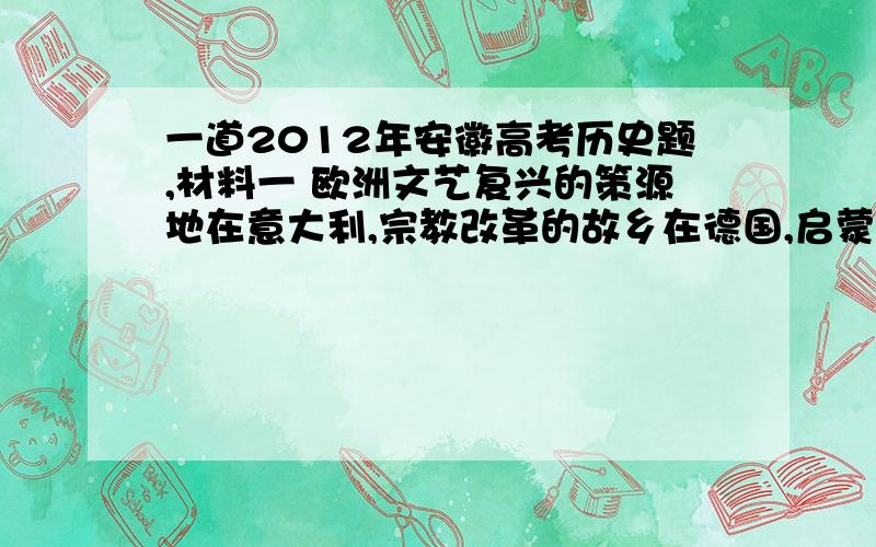 一道2012年安徽高考历史题,材料一 欧洲文艺复兴的策源地在意大利,宗教改革的故乡在德国,启蒙运动的中心在法国,决非偶然,它们显然是由各自深刻而特定的社会历史条件所决定的.——摘自