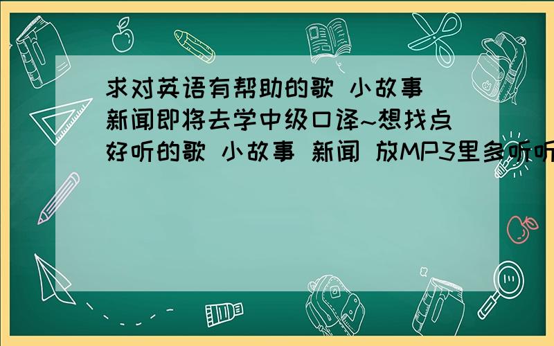 求对英语有帮助的歌 小故事 新闻即将去学中级口译~想找点好听的歌 小故事 新闻 放MP3里多听听~练练听力~有什么好的推荐么