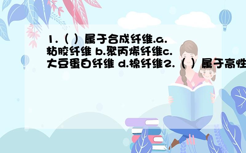 1.（ ）属于合成纤维.a.粘胶纤维 b.聚丙烯纤维c.大豆蛋白纤维 d.棉纤维2.（ ）属于高性能纤维.a.抗静电纤维 b.细旦纤维c.碳纤维 d.变色纤维3.（ ）属于新型生物质纤维.a.粘胶纤维 b.聚丙烯纤维