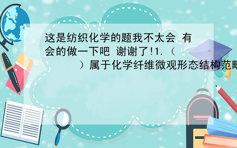 这是纺织化学的题我不太会 有会的做一下吧 谢谢了!1.（      ）属于化学纤维微观形态结构范畴.a.结晶度                     b.取向度c.皮芯结构                   d. 微孔 2.成纤聚合物的分子量主要影