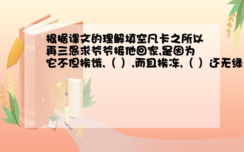 根据课文的理解填空凡卡之所以再三恳求爷爷接他回家,是因为它不但挨饿,（ ）,而且挨冻,（ ）还无缘无故的挨打,他觉得自己的生活（ ）.课文在写凡卡写信时,第一次穿插叙述了（ ）,第二